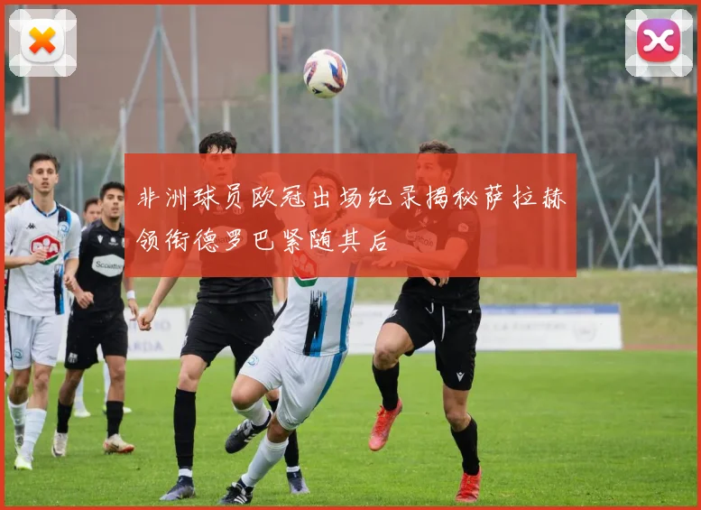 非洲球员欧冠出场纪录揭秘萨拉赫领衔德罗巴紧随其后