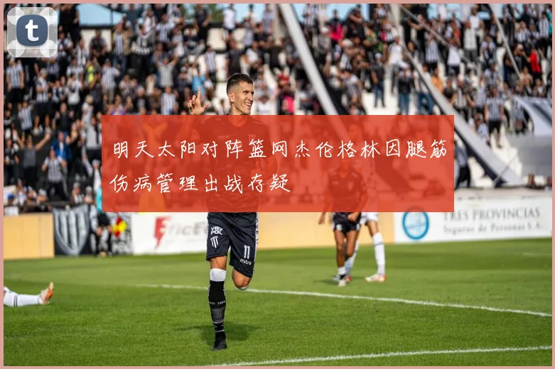 明天太阳对阵篮网杰伦格林因腿筋伤病管理出战存疑