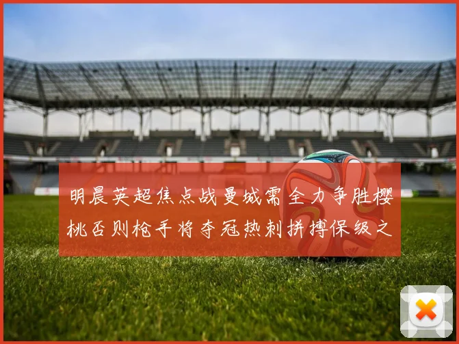 明晨英超焦点战曼城需全力争胜樱桃否则枪手将夺冠热刺拼搏保级之路
